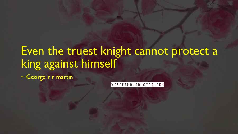 George R R Martin Quotes: Even the truest knight cannot protect a king against himself