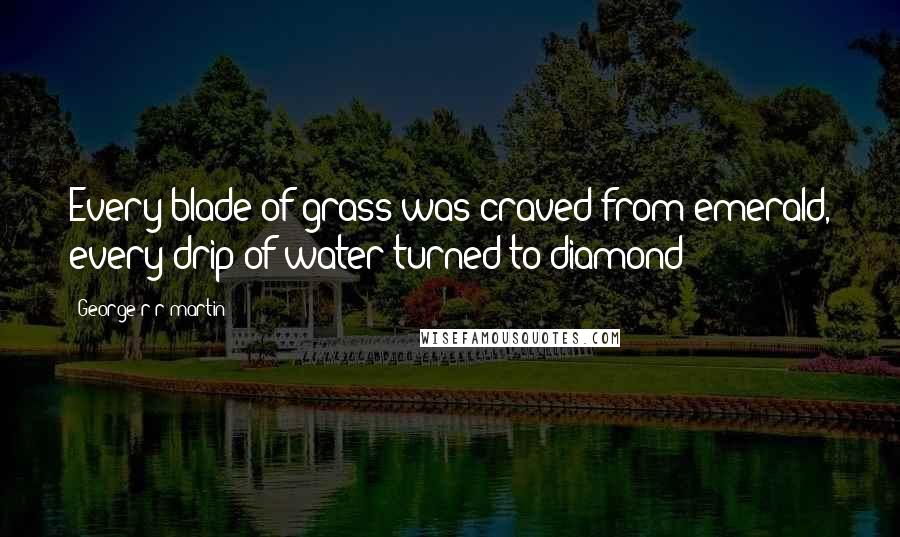 George R R Martin Quotes: Every blade of grass was craved from emerald, every drip of water turned to diamond