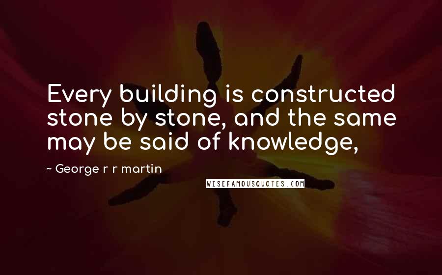 George R R Martin Quotes: Every building is constructed stone by stone, and the same may be said of knowledge,