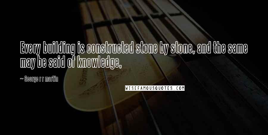 George R R Martin Quotes: Every building is constructed stone by stone, and the same may be said of knowledge,