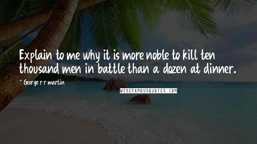 George R R Martin Quotes: Explain to me why it is more noble to kill ten thousand men in battle than a dozen at dinner.