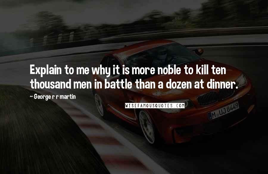 George R R Martin Quotes: Explain to me why it is more noble to kill ten thousand men in battle than a dozen at dinner.