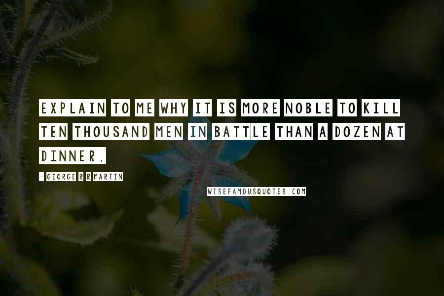 George R R Martin Quotes: Explain to me why it is more noble to kill ten thousand men in battle than a dozen at dinner.