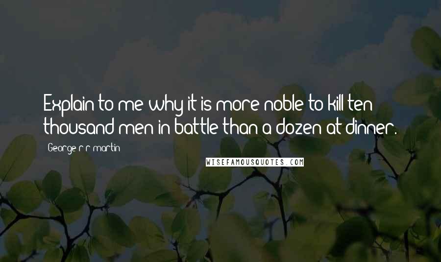 George R R Martin Quotes: Explain to me why it is more noble to kill ten thousand men in battle than a dozen at dinner.