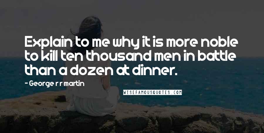 George R R Martin Quotes: Explain to me why it is more noble to kill ten thousand men in battle than a dozen at dinner.