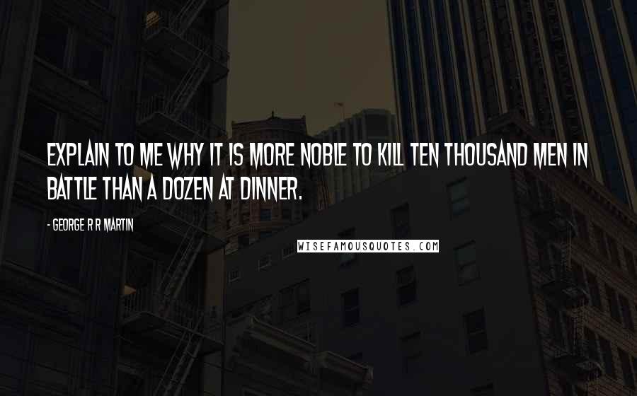 George R R Martin Quotes: Explain to me why it is more noble to kill ten thousand men in battle than a dozen at dinner.