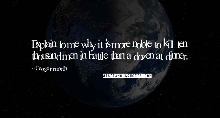 George R R Martin Quotes: Explain to me why it is more noble to kill ten thousand men in battle than a dozen at dinner.