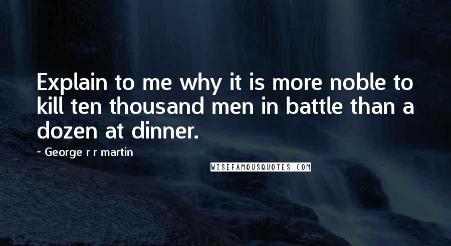 George R R Martin Quotes: Explain to me why it is more noble to kill ten thousand men in battle than a dozen at dinner.