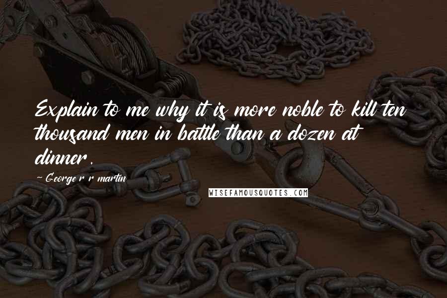 George R R Martin Quotes: Explain to me why it is more noble to kill ten thousand men in battle than a dozen at dinner.