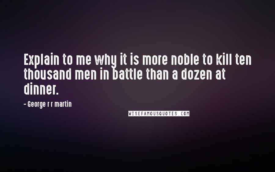 George R R Martin Quotes: Explain to me why it is more noble to kill ten thousand men in battle than a dozen at dinner.