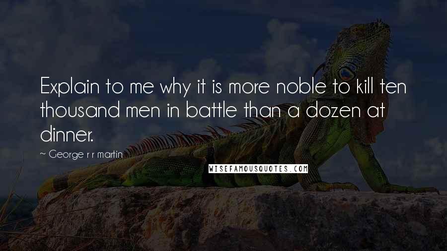 George R R Martin Quotes: Explain to me why it is more noble to kill ten thousand men in battle than a dozen at dinner.