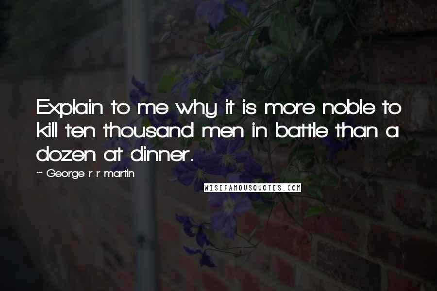 George R R Martin Quotes: Explain to me why it is more noble to kill ten thousand men in battle than a dozen at dinner.