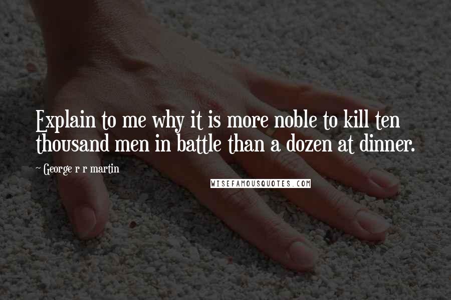 George R R Martin Quotes: Explain to me why it is more noble to kill ten thousand men in battle than a dozen at dinner.