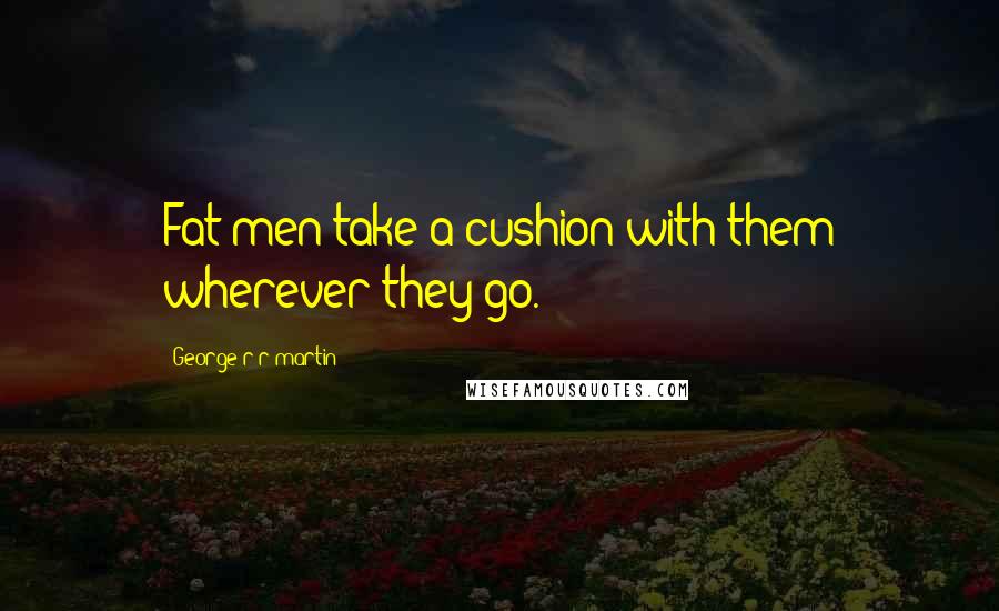 George R R Martin Quotes: Fat men take a cushion with them wherever they go.