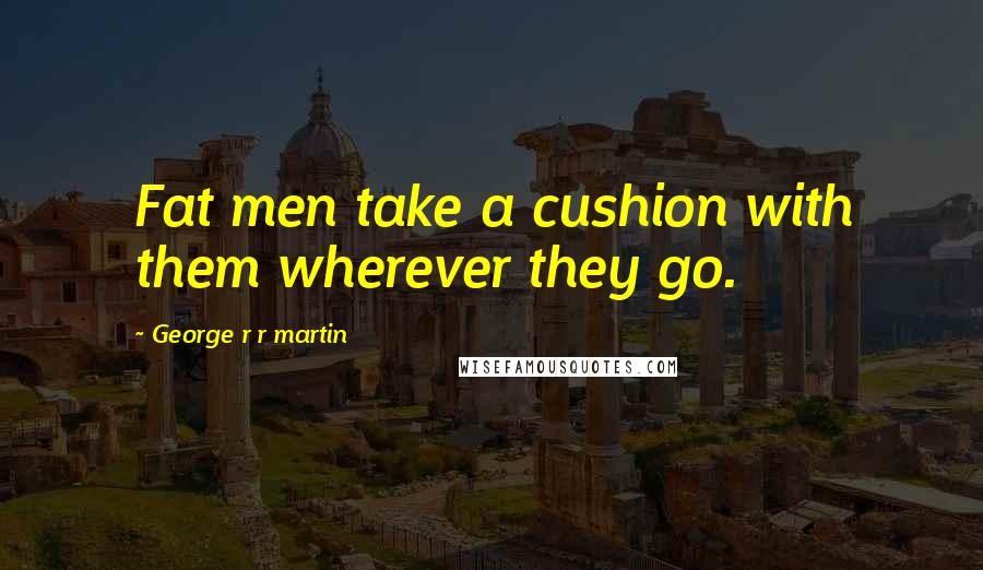 George R R Martin Quotes: Fat men take a cushion with them wherever they go.