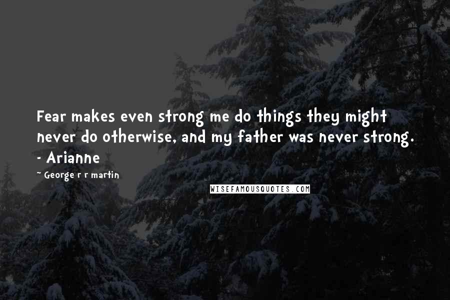 George R R Martin Quotes: Fear makes even strong me do things they might never do otherwise, and my father was never strong. - Arianne