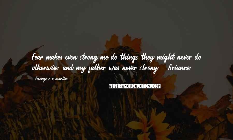 George R R Martin Quotes: Fear makes even strong me do things they might never do otherwise, and my father was never strong. - Arianne