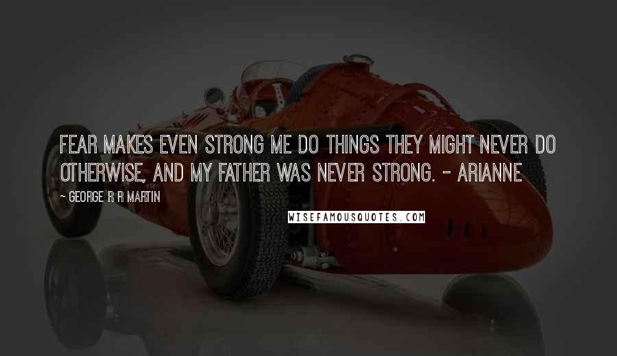 George R R Martin Quotes: Fear makes even strong me do things they might never do otherwise, and my father was never strong. - Arianne