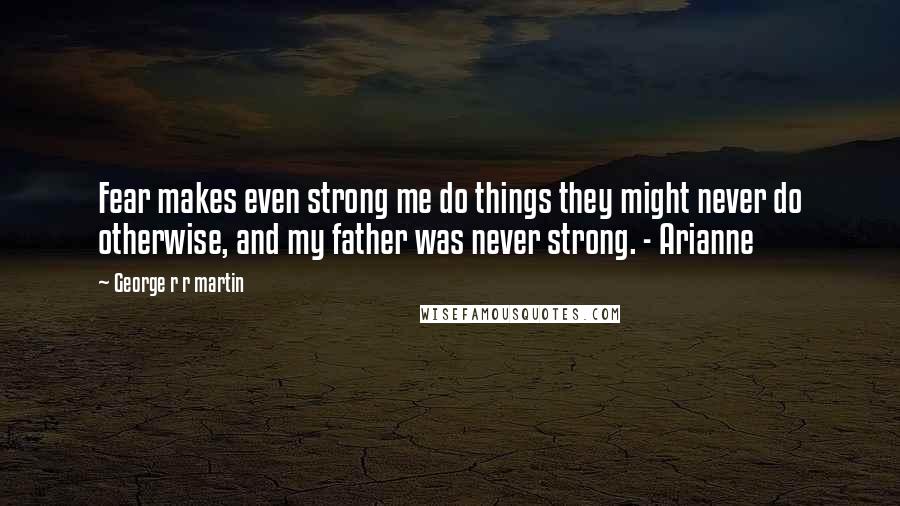 George R R Martin Quotes: Fear makes even strong me do things they might never do otherwise, and my father was never strong. - Arianne