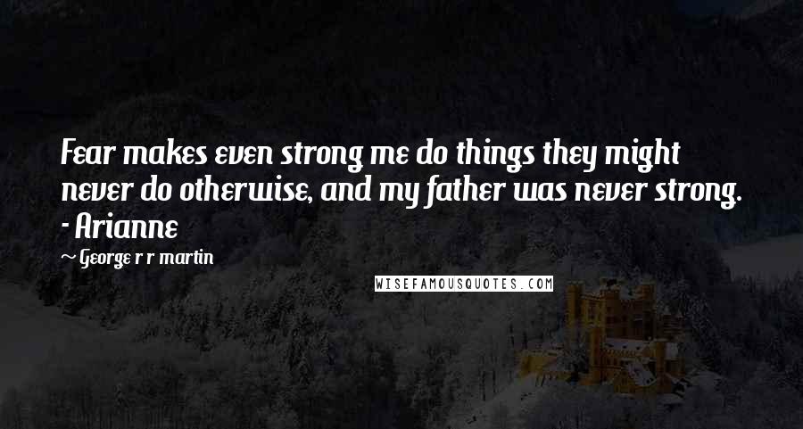 George R R Martin Quotes: Fear makes even strong me do things they might never do otherwise, and my father was never strong. - Arianne