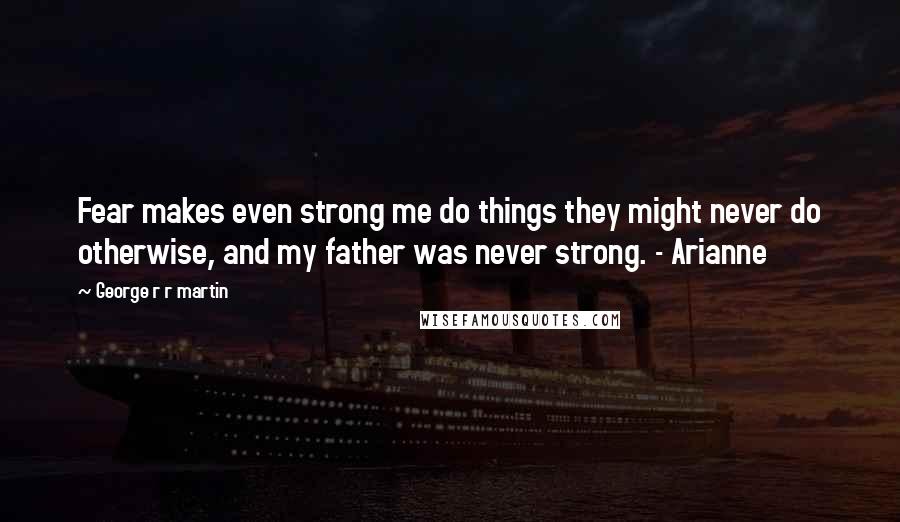 George R R Martin Quotes: Fear makes even strong me do things they might never do otherwise, and my father was never strong. - Arianne