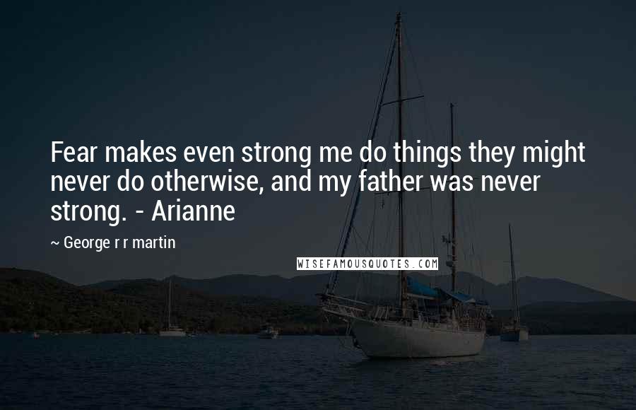 George R R Martin Quotes: Fear makes even strong me do things they might never do otherwise, and my father was never strong. - Arianne