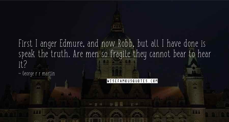 George R R Martin Quotes: First I anger Edmure, and now Robb, but all I have done is speak the truth. Are men so fragile they cannot bear to hear it?