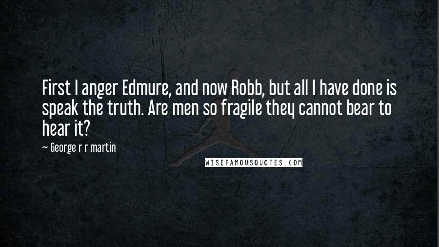 George R R Martin Quotes: First I anger Edmure, and now Robb, but all I have done is speak the truth. Are men so fragile they cannot bear to hear it?