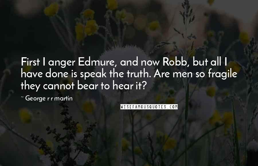 George R R Martin Quotes: First I anger Edmure, and now Robb, but all I have done is speak the truth. Are men so fragile they cannot bear to hear it?