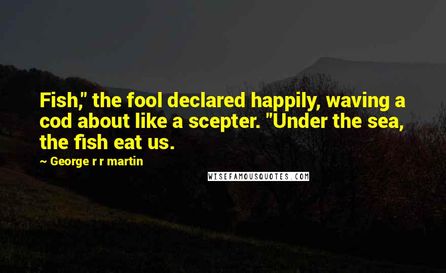 George R R Martin Quotes: Fish," the fool declared happily, waving a cod about like a scepter. "Under the sea, the fish eat us.