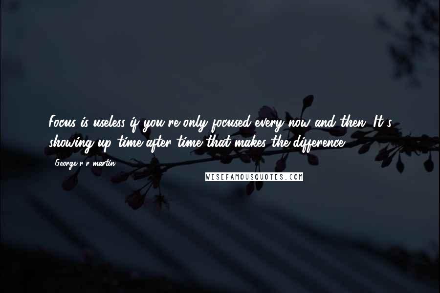 George R R Martin Quotes: Focus is useless if you're only focused every now and then. It's showing up time after time that makes the difference.