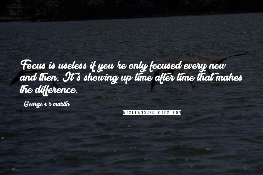 George R R Martin Quotes: Focus is useless if you're only focused every now and then. It's showing up time after time that makes the difference.