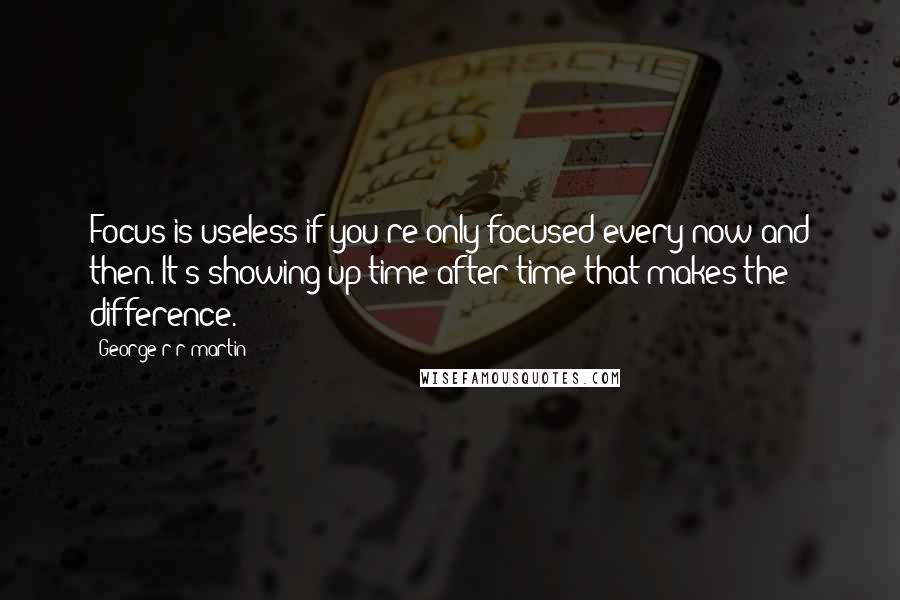 George R R Martin Quotes: Focus is useless if you're only focused every now and then. It's showing up time after time that makes the difference.