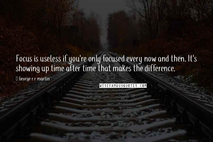 George R R Martin Quotes: Focus is useless if you're only focused every now and then. It's showing up time after time that makes the difference.