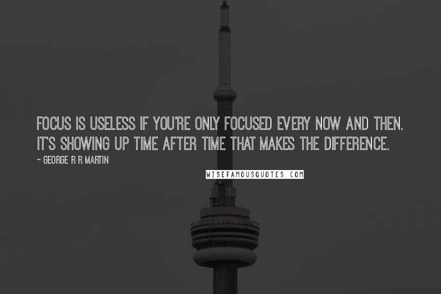 George R R Martin Quotes: Focus is useless if you're only focused every now and then. It's showing up time after time that makes the difference.