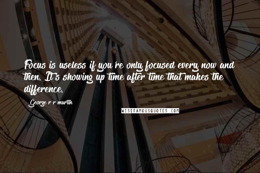 George R R Martin Quotes: Focus is useless if you're only focused every now and then. It's showing up time after time that makes the difference.