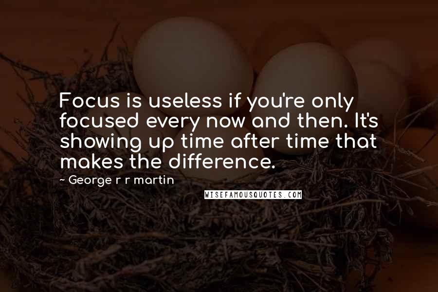 George R R Martin Quotes: Focus is useless if you're only focused every now and then. It's showing up time after time that makes the difference.