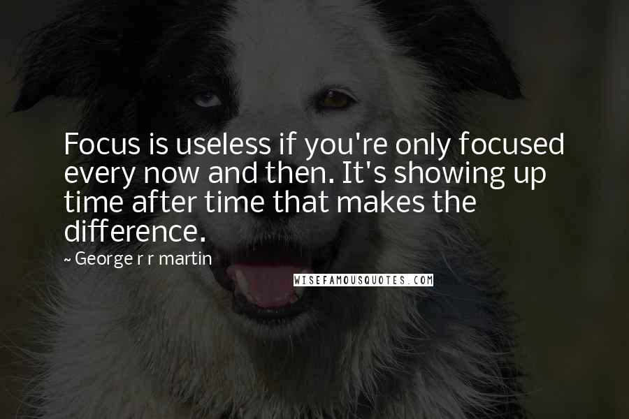 George R R Martin Quotes: Focus is useless if you're only focused every now and then. It's showing up time after time that makes the difference.