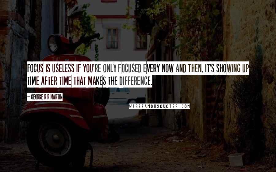 George R R Martin Quotes: Focus is useless if you're only focused every now and then. It's showing up time after time that makes the difference.