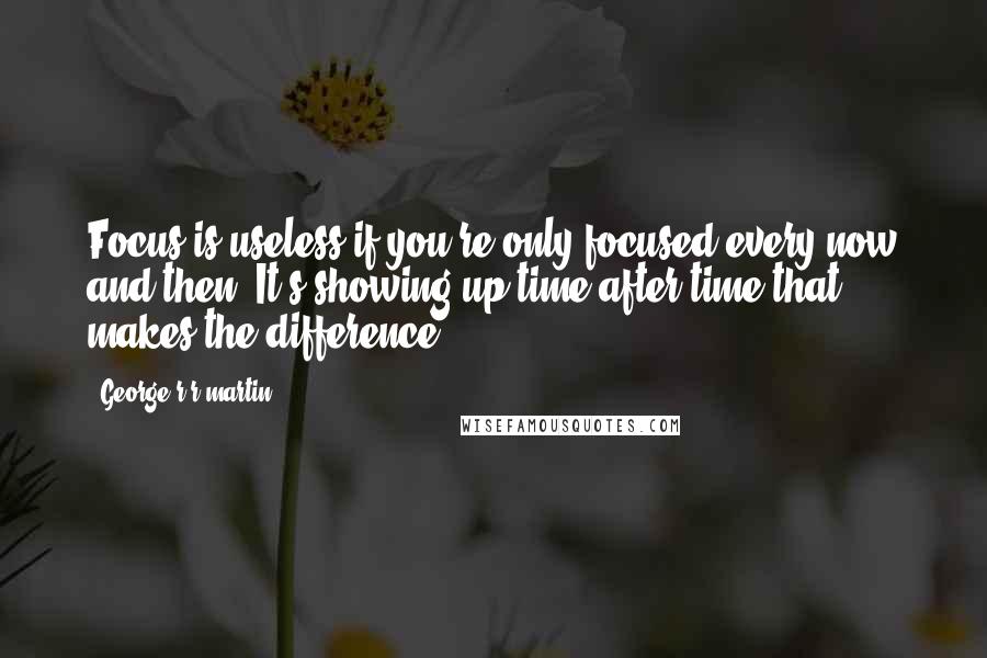 George R R Martin Quotes: Focus is useless if you're only focused every now and then. It's showing up time after time that makes the difference.