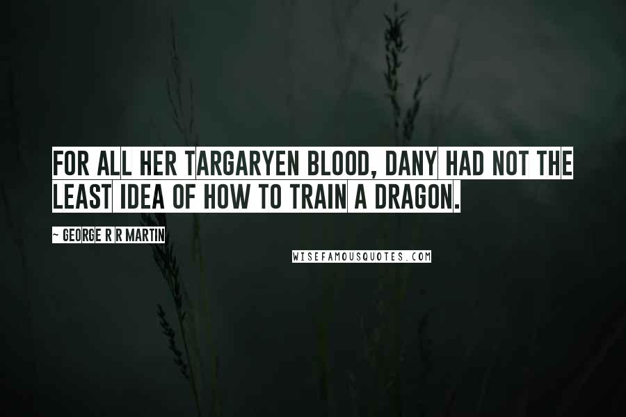George R R Martin Quotes: For all her Targaryen blood, Dany had not the least idea of how to train a dragon.