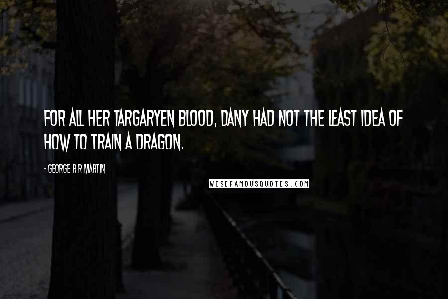 George R R Martin Quotes: For all her Targaryen blood, Dany had not the least idea of how to train a dragon.