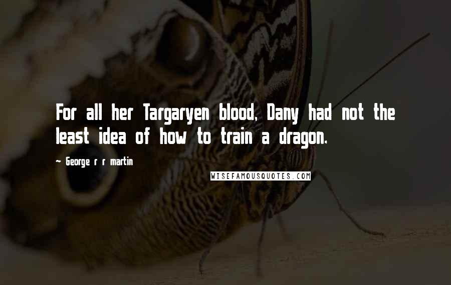 George R R Martin Quotes: For all her Targaryen blood, Dany had not the least idea of how to train a dragon.