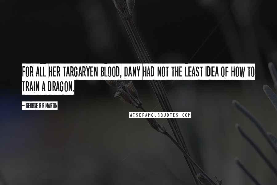 George R R Martin Quotes: For all her Targaryen blood, Dany had not the least idea of how to train a dragon.