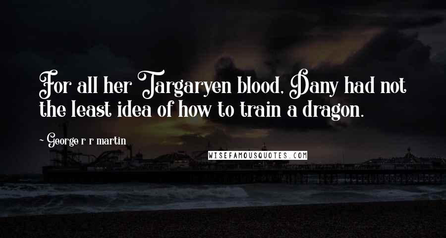 George R R Martin Quotes: For all her Targaryen blood, Dany had not the least idea of how to train a dragon.