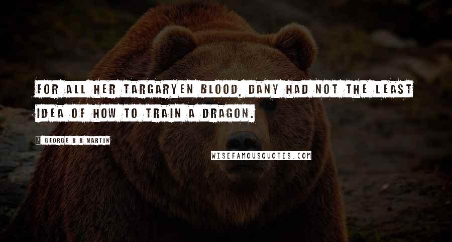 George R R Martin Quotes: For all her Targaryen blood, Dany had not the least idea of how to train a dragon.