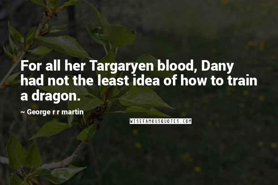 George R R Martin Quotes: For all her Targaryen blood, Dany had not the least idea of how to train a dragon.