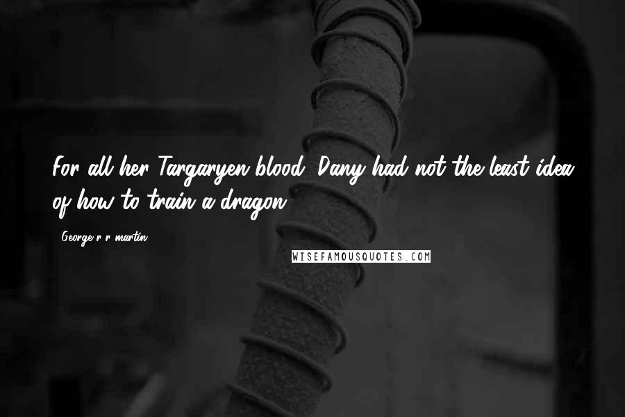 George R R Martin Quotes: For all her Targaryen blood, Dany had not the least idea of how to train a dragon.