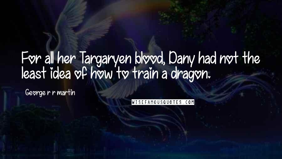 George R R Martin Quotes: For all her Targaryen blood, Dany had not the least idea of how to train a dragon.