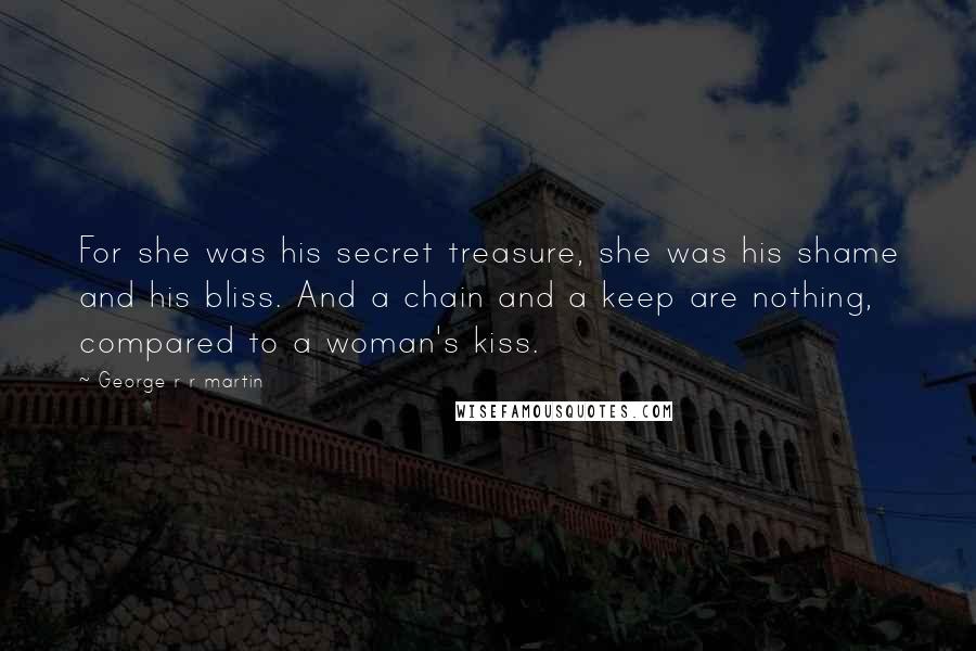 George R R Martin Quotes: For she was his secret treasure, she was his shame and his bliss. And a chain and a keep are nothing, compared to a woman's kiss.